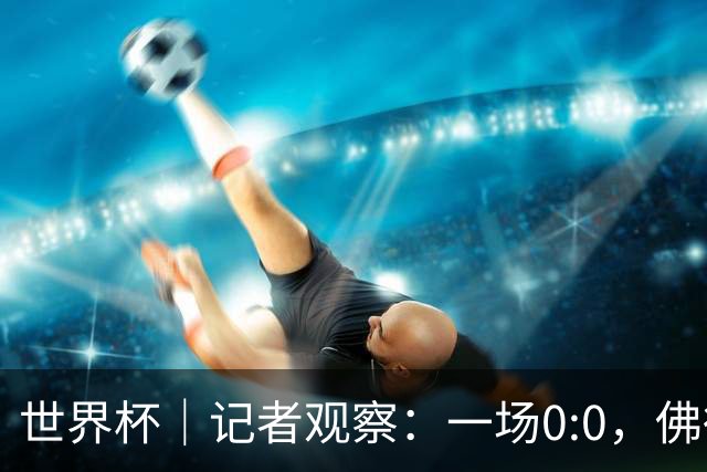世界杯｜记者观察：一场0:0，佛得角为何如此振奋