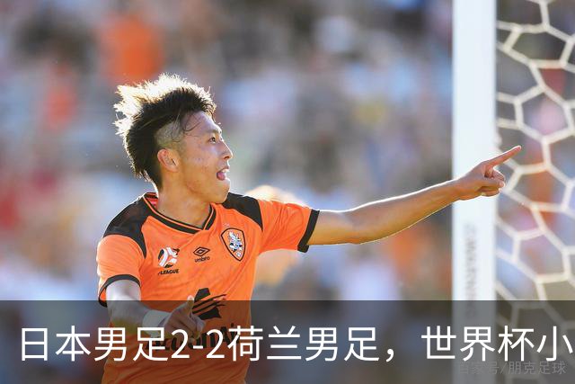日本男足2-2荷兰男足，世界杯小组赛各得1分，惊心动魄的逆转